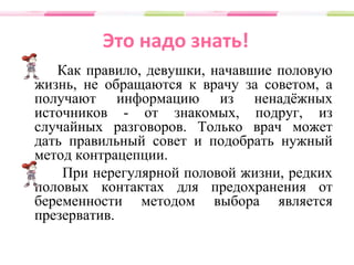 Это надо знать!
Как правило, девушки, начавшие половую
жизнь, не обращаются к врачу за советом, а
получают информацию из ненадёжных
источников - от знакомых, подруг, из
случайных разговоров. Только врач может
дать правильный совет и подобрать нужный
метод контрацепции.
При нерегулярной половой жизни, редких
половых контактах для предохранения от
беременности методом выбора является
презерватив.
 