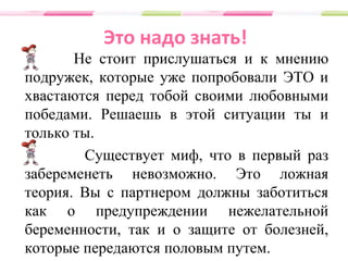 Это надо знать!
Не стоит прислушаться и к мнению
подружек, которые уже попробовали ЭТО и
хвастаются перед тобой своими любовными
победами. Решаешь в этой ситуации ты и
только ты.
Существует миф, что в первый раз
забеременеть невозможно. Это ложная
теория. Вы с партнером должны заботиться
как о предупреждении нежелательной
беременности, так и о защите от болезней,
которые передаются половым путем.
 