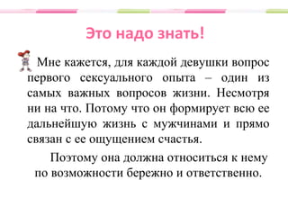Это надо знать!
Мне кажется, для каждой девушки вопрос
первого сексуального опыта – один из
самых важных вопросов жизни. Несмотря
ни на что. Потому что он формирует всю ее
дальнейшую жизнь с мужчинами и прямо
связан с ее ощущением счастья.
Поэтому она должна относиться к нему
по возможности бережно и ответственно.
 
