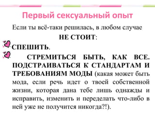 Первый сексуальный опыт
Если ты всё-таки решилась, в любом случае
НЕ СТОИТ:
СПЕШИТЬ.
СТРЕМИТЬСЯ БЫТЬ, КАК ВСЕ.
ПОДСТРАИВАТЬСЯ К СТАНДАРТАМ И
ТРЕБОВАНИЯМ МОДЫ (какая может быть
мода, если речь идет о твоей собственной
жизни, которая дана тебе лишь однажды и
исправить, изменить и переделать что-либо в
ней уже не получится никогда?!).
 
