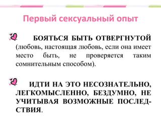Первый сексуальный опыт
БОЯТЬСЯ БЫТЬ ОТВЕРГНУТОЙ
(любовь, настоящая любовь, если она имеет
место быть, не проверяется таким
сомнительным способом).
ИДТИ НА ЭТО НЕСОЗНАТЕЛЬНО,
ЛЕГКОМЫСЛЕННО, БЕЗДУМНО, НЕ
УЧИТЫВАЯ ВОЗМОЖНЫЕ ПОСЛЕД-
СТВИЯ.
 