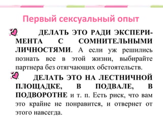 Первый сексуальный опыт
ДЕЛАТЬ ЭТО РАДИ ЭКСПЕРИ-
МЕНТА С СОМНИТЕЛЬНЫМИ
ЛИЧНОСТЯМИ. А если уж решились
познать все в этой жизни, выбирайте
партнера без отягчающих обстоятельств.
ДЕЛАТЬ ЭТО НА ЛЕСТНИЧНОЙ
ПЛОЩАДКЕ, В ПОДВАЛЕ, В
ПОДВОРОТНЕ и т. п. Есть риск, что вам
это крайне не понравится, и отвернет от
этого навсегда.
 