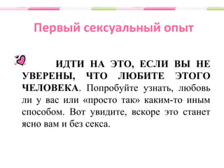 Первый сексуальный опыт
ИДТИ НА ЭТО, ЕСЛИ ВЫ НЕ
УВЕРЕНЫ, ЧТО ЛЮБИТЕ ЭТОГО
ЧЕЛОВЕКА. Попробуйте узнать, любовь
ли у вас или «просто так» каким-то иным
способом. Вот увидите, вскоре это станет
ясно вам и без секса.
 