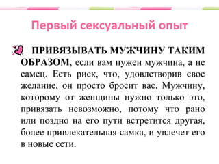 Первый сексуальный опыт
ПРИВЯЗЫВАТЬ МУЖЧИНУ ТАКИМ
ОБРАЗОМ, если вам нужен мужчина, а не
самец. Есть риск, что, удовлетворив свое
желание, он просто бросит вас. Мужчину,
которому от женщины нужно только это,
привязать невозможно, потому что рано
или поздно на его пути встретится другая,
более привлекательная самка, и увлечет его
в новые сети.
 