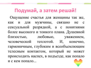 Подумай, а затем решай!
Ощущение счастья для женщины так же,
как и для мужчины, связано не с
сексуальной разрядкой, а с понятиями
более высокого и тонкого плана. Душевной
близостью, любовью, уважением,
человеческой теплотой. И, конечно,
гармоничным, глубоким и всеобъемлющим
телесным контактом, который не может
происходить наспех, в подъезде, как попало
и с кем попало...
 