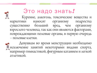 !Это надо знать
Курение, алкоголь, токсические вещества и
наркотики наносят организму подростка
существенно больший вред, чем организму
взрослого человека, так как они являются факторами,
повреждающими половые органы, в первую очередь
– половые клетки.
Девушкам во время менструации необходимо
исключение занятий некоторыми видами спорта,
например гимнастикой, фигурным катанием и легкой
атлетикой.
 