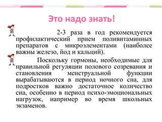 Это надо знать!
2-3 раза в год рекомендуется
профилактический прием поливитаминных
препаратов с микроэлементами (наиболее
важны железо, йод и кальций).
Поскольку гормоны, необходимые для
правильной регуляции полового созревания и
становления менструальной функции
вырабатываются в период ночного сна, для
подростков важно достаточное количество
сна, особенно в период психо-эмоциональных
нагрузок, например во время школьных
экзаменов.
 