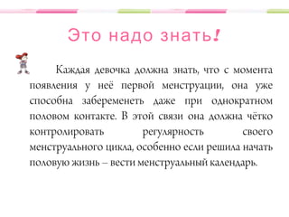 !Это надо знать
Каждая девочка должна знать, что с момента
появления у неё первой менструации, она уже
способна забеременеть даже при однократном
половом контакте. В этой связи она должна чётко
контролировать регулярность своего
менструального цикла, особенно если решила начать
половую жизнь – вести менструальный календарь.
 