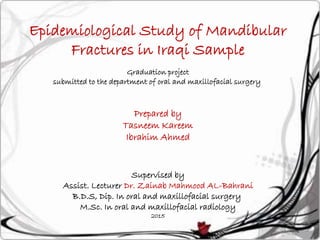 Epidemiological Study of Mandibular
Fractures in Iraqi Sample
Graduation project
submitted to the department of oral and maxillofacial surgery
Prepared by
Tasneem Kareem
Ibrahim Ahmed
Supervised by
Assist. Lecturer Dr. Zainab Mahmood AL-Bahrani
B.D.S, Dip. In oral and maxillofacial surgery
M.Sc. In oral and maxillofacial radiology
2015
 