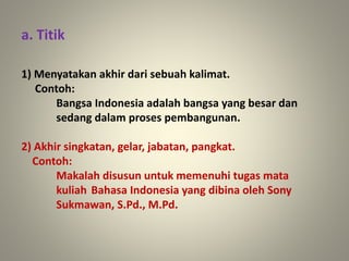a. Titik
1) Menyatakan akhir dari sebuah kalimat.
Contoh:
Bangsa Indonesia adalah bangsa yang besar dan
sedang dalam proses pembangunan.
2) Akhir singkatan, gelar, jabatan, pangkat.
Contoh:
Makalah disusun untuk memenuhi tugas mata
kuliah Bahasa Indonesia yang dibina oleh Sony
Sukmawan, S.Pd., M.Pd.
 
