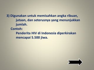 3) Digunakan untuk memisahkan angka ribuan,
jutaan, dan seterusnya yang menunjukkan
jumlah.
Contoh:
Penderita HIV di Indonesia diperkirakan
mencapai 5.500 jiwa.
 
