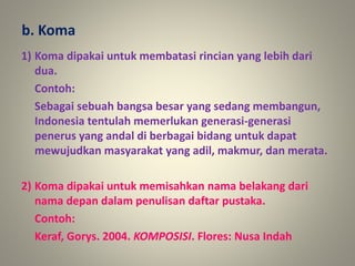 1) Koma dipakai untuk membatasi rincian yang lebih dari
dua.
Contoh:
Sebagai sebuah bangsa besar yang sedang membangun,
Indonesia tentulah memerlukan generasi-generasi
penerus yang andal di berbagai bidang untuk dapat
mewujudkan masyarakat yang adil, makmur, dan merata.
2) Koma dipakai untuk memisahkan nama belakang dari
nama depan dalam penulisan daftar pustaka.
Contoh:
Keraf, Gorys. 2004. KOMPOSISI. Flores: Nusa Indah
b. Koma
 