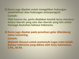 3) Koma juga dipakai untuk mengaitkan hubungan
antarkalimat atau hubungan antarparagraf.
Contoh:
Oleh karena itu, perlu diadakan kontak terus menerus
antara daerah yang satu dan daerah yang lain untuk
menjaga keutuhan bahasa Indonesia.
4) Koma juga dipakai pada penulisan gelar dibelakang
nama seseorang.
Contoh:
Makalah disusun untuk memenuhi tugas mata kuliah
Bahasa Indonesia yang dibina oleh Sony Sukmawan,
S.Pd., M.Pd.
 