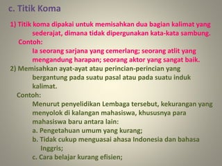 1) Titik koma dipakai untuk memisahkan dua bagian kalimat yang
sederajat, dimana tidak dipergunakan kata-kata sambung.
Contoh:
Ia seorang sarjana yang cemerlang; seorang atlit yang
mengandung harapan; seorang aktor yang sangat baik.
2) Memisahkan ayat-ayat atau perincian-perincian yang
bergantung pada suatu pasal atau pada suatu induk
kalimat.
Contoh:
Menurut penyelidikan Lembaga tersebut, kekurangan yang
menyolok di kalangan mahasiswa, khususnya para
mahasiswa baru antara lain:
a. Pengetahuan umum yang kurang;
b. Tidak cukup menguasai ahasa Indonesia dan bahasa
Inggris;
c. Cara belajar kurang efisien;
c. Titik Koma
 