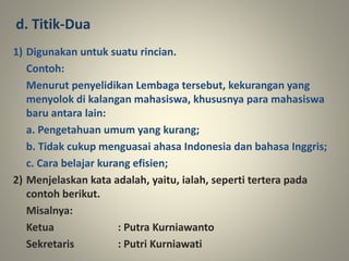 1) Digunakan untuk suatu rincian.
Contoh:
Menurut penyelidikan Lembaga tersebut, kekurangan yang
menyolok di kalangan mahasiswa, khususnya para mahasiswa
baru antara lain:
a. Pengetahuan umum yang kurang;
b. Tidak cukup menguasai ahasa Indonesia dan bahasa Inggris;
c. Cara belajar kurang efisien;
2) Menjelaskan kata adalah, yaitu, ialah, seperti tertera pada
contoh berikut.
Misalnya:
Ketua : Putra Kurniawanto
Sekretaris : Putri Kurniawati
d. Titik-Dua
 
