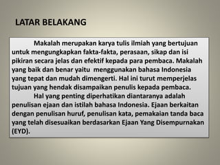 LATAR BELAKANG
Makalah merupakan karya tulis ilmiah yang bertujuan
untuk mengungkapkan fakta-fakta, perasaan, sikap dan isi
pikiran secara jelas dan efektif kepada para pembaca. Makalah
yang baik dan benar yaitu menggunakan bahasa Indonesia
yang tepat dan mudah dimengerti. Hal ini turut memperjelas
tujuan yang hendak disampaikan penulis kepada pembaca.
Hal yang penting diperhatikan diantaranya adalah
penulisan ejaan dan istilah bahasa Indonesia. Ejaan berkaitan
dengan penulisan huruf, penulisan kata, pemakaian tanda baca
yang telah disesuaikan berdasarkan Ejaan Yang Disempurnakan
(EYD).
 