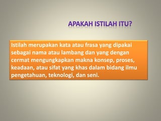 Istilah merupakan kata atau frasa yang dipakai
sebagai nama atau lambang dan yang dengan
cermat mengungkapkan makna konsep, proses,
keadaan, atau sifat yang khas dalam bidang ilmu
pengetahuan, teknologi, dan seni.
 