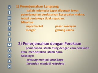 1) Penerjemahan Langsung
Istilah Indonesia dapat dibentuk lewat
penerjemahan berdasarkan kesesuaian makna,
tetapi bentuknya tidak sepadan.
Misalnya:
supermarket pasar swalayan
merger gabung usaha
2) Penerjemahan dengan Perekaan
pemadanan istilah asing dengan cara perekaan
atau menciptakan istilah baru.
Misalnya:
catering menjadi jasa boga
invention menjadi rekacipta
 