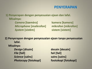 PENYERAPAN
1) Penyerapan dengan penyesuaian ejaan dan lafal.
Misalnya:
Camera [kæmèra] kamera [kamera]
Microphone [maíkrofon] mikrofon [mikrofon]
System [sístëm] sistem [sistem]
2) Penyerapan dengan penyesuaian ejaan tanpa penyesuaian
lafal.
Misalnya:
Design [disain] desain [desain]
File [faîl] fail [fail]
Science [saîns] sains [sains]
Photocopy [fotokopi] footokopi [fotokopi]
 
