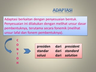 Adaptasi berkaitan dengan penyesuaian bentuk.
Penyesuaian ini dilakukan dengan melihat unsur dasar
pembentuknya, terutama secara fonemik (melihat
unsur lafal dan fonem pembentuknya).
C
O
N
T
O
H
presiden dari president
standar dari standard
solusi dari solution
 