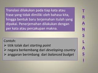 Translasi dilakukan pada tiap kata atau
frase yang tidak dimiliki oleh bahasa kita,
hingga bentuk baru terjemahan itulah yang
dipakai. Penerjemahan dilakukan dengan
per kata atau percakupan makna.
Contoh:
 titik tolak dari starting point
 negara berkembang dari developing country
 anggaran berimbang dari balanced budget
 