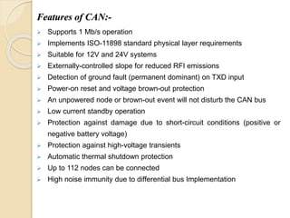 Features of CAN:-
 Supports 1 Mb/s operation
 Implements ISO-11898 standard physical layer requirements
 Suitable for 12V and 24V systems
 Externally-controlled slope for reduced RFI emissions
 Detection of ground fault (permanent dominant) on TXD input
 Power-on reset and voltage brown-out protection
 An unpowered node or brown-out event will not disturb the CAN bus
 Low current standby operation
 Protection against damage due to short-circuit conditions (positive or
negative battery voltage)
 Protection against high-voltage transients
 Automatic thermal shutdown protection
 Up to 112 nodes can be connected
 High noise immunity due to differential bus Implementation
 