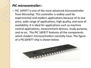 PIC microcontroller:-
 PIC 16F877 is one of the most advanced microcontroller
from Microchip. This controller is widely used for
experimental and modern applications because of its low
price, wide range of applications, high quality, and ease of
availability. It is ideal for applications such as machine
control applications, measurement devices, study purpose,
and so on. The PIC 16F877 features all the components
which modern microcontrollers normally have. The figure
of a PIC16F877 chip is shown below
 