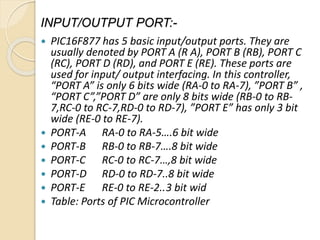 INPUT/OUTPUT PORT:-
 PIC16F877 has 5 basic input/output ports. They are
usually denoted by PORT A (R A), PORT B (RB), PORT C
(RC), PORT D (RD), and PORT E (RE). These ports are
used for input/ output interfacing. In this controller,
“PORT A” is only 6 bits wide (RA-0 to RA-7), ”PORT B” ,
“PORT C”,”PORT D” are only 8 bits wide (RB-0 to RB-
7,RC-0 to RC-7,RD-0 to RD-7), ”PORT E” has only 3 bit
wide (RE-0 to RE-7).
 PORT-A RA-0 to RA-5….6 bit wide
 PORT-B RB-0 to RB-7….8 bit wide
 PORT-C RC-0 to RC-7…,8 bit wide
 PORT-D RD-0 to RD-7..8 bit wide
 PORT-E RE-0 to RE-2..3 bit wid
 Table: Ports of PIC Microcontroller
 
