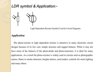 LDR symbol & Application:-
Light Dependent Resistor Symbol Used In Circuit Diagrams
Application
The photo-resistor or light dependent resistor is attractive in many electronic circuit
designs because of its low cost, simple structure and rugged features. While it may not
have some of the features of the photo-diode and photo-transistor, it is ideal for many
applications. As a result the photo-resistor is widely used in circuits such as photographic
meters, flame or smoke detectors, burglar alarms, card readers, controls for street lighting
and many others.
 