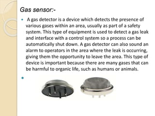 Gas sensor:-
 A gas detector is a device which detects the presence of
various gases within an area, usually as part of a safety
system. This type of equipment is used to detect a gas leak
and interface with a control system so a process can be
automatically shut down. A gas detector can also sound an
alarm to operators in the area where the leak is occurring,
giving them the opportunity to leave the area. This type of
device is important because there are many gases that can
be harmful to organic life, such as humans or animals.

 