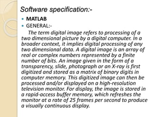 Software specification:-
 MATLAB
 GENERAL:-
The term digital image refers to processing of a
two dimensional picture by a digital computer. In a
broader context, it implies digital processing of any
two dimensional data. A digital image is an array of
real or complex numbers represented by a finite
number of bits. An image given in the form of a
transparency, slide, photograph or an X-ray is first
digitized and stored as a matrix of binary digits in
computer memory. This digitized image can then be
processed and/or displayed on a high-resolution
television monitor. For display, the image is stored in
a rapid-access buffer memory, which refreshes the
monitor at a rate of 25 frames per second to produce
a visually continuous display.
 