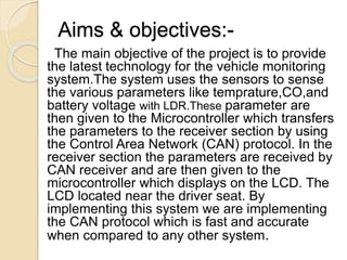 Aims & objectives:-
The main objective of the project is to provide
the latest technology for the vehicle monitoring
system.The system uses the sensors to sense
the various parameters like temprature,CO,and
battery voltage with LDR.These parameter are
then given to the Microcontroller which transfers
the parameters to the receiver section by using
the Control Area Network (CAN) protocol. In the
receiver section the parameters are received by
CAN receiver and are then given to the
microcontroller which displays on the LCD. The
LCD located near the driver seat. By
implementing this system we are implementing
the CAN protocol which is fast and accurate
when compared to any other system.
 