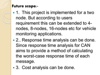 Future scope:-
 1. This project is implemented for a two
node. But according to users
requirement this can be extended to 4-
nodes, 8-nodes, 16-nodes etc for vehicle
monitoring applications.
 2.. Response time analysis can be done.
Since response time analysis for CAN
aims to provide a method of calculating
the worst-case response time of each
message.
 3. Cost analysis can be done.
 