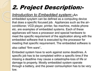 2. Project Description:-
Introduction to Embedded system:-An
embedded sysytem can be defined as a computing device
that does a specific focused job. Appliances such as the air-
conditioner, VCD player, printer, fax machine, mobile phone
etc. are examples of embedded systems. Each of these
appliances will have a processor and special hardware to
meet the specific requirement of the application along with the
embedded software that is executed by the processor for
meeting that specific requirement. The embedded software is
also called “firm ware”.
Embeded system have to work against some deadlines. A
specific job has to be completed within a specific time.if the
missing a deadline may cause a catastrophe-loss of life or
damage to property. Mostly embedded system operate
through a battery, and the power comsumption has to be very
low.
 