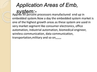 Application Areas of Emb,
system:-Approx 99 percent processors manufactured end up in
embedded system.Now a day the embedded system market is
one of the highest growth areas as these system are used in
very market segment like consumer electronics, office
automation, industrial automation, biomedical engineer,
wireless communication, data communication,
transportation,military and so on,,,,,,,
 