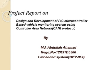 Project Report on
Design and Development of PIC microcontroller
Based vehicle monitoring system using
Controller Area Network(CAN) protocol,
By
Md. Abdullah Ahamad
Regd.No-12K31D5506
Embedded system(2012-014)
 