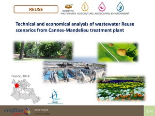 4/30/2015 14Alera Project
© 2015 Ecofilae
[14]
REUSE
France, 2014
Technical and economical analysis of wastewater Reuse
scenarios from Cannes-Mandelieu treatment plant
Mairie de Cannes
Suez
Golf Old Course
Pépinières Bauchery
 