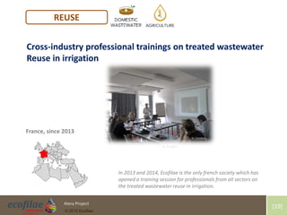 4/30/2015 19Alera Project
© 2015 Ecofilae
[19]
REUSE
In 2013 and 2014, Ecofilae is the only french society which has
opened a training session for professionals from all sectors on
the treated wastewater reuse in irrigation.
France, since 2013
Cross-industry professional trainings on treated wastewater
Reuse in irrigation
N. Condom
N. Condom
 
