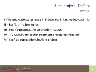 4/30/2015 2Alera Project
© 2015 Ecofilae
[2]
Alera project - Ecofilae
I - Treated wastewater reuse in France and in Languedoc-Roussillon
II – Ecofilae in a few words
III - Irrialt’eau project for vineyards irrigation
IV - NOWMMA project for treatment process optimization
V – Ecofilae expectations in Alera project
Summary
 