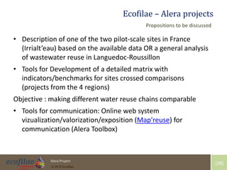4/30/2015 28Alera Project
© 2015 Ecofilae
[28]
Ecofilae – Alera projects
• Description of one of the two pilot-scale sites in France
(Irrialt’eau) based on the available data OR a general analysis
of wastewater reuse in Languedoc-Roussillon
• Tools for Development of a detailed matrix with
indicators/benchmarks for sites crossed comparisons
(projects from the 4 regions)
Objective : making different water reuse chains comparable
• Tools for communication: Online web system
vizualization/valorization/exposition (Map'reuse) for
communication (Alera Toolbox)
Propositions to be discussed
 