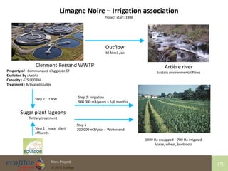 4/30/2015 7Alera Project
© 2015 Ecofilae
[7]
Clermont-Ferrand WWTP
Property of : Communauté d’Agglo de CF
Exploited by : Veolia
Capacity : 425 000 EH
Treatment : Activated sludge
1400 Ha équipped – 700 Ha irrigated
Maize, wheat, beetroots
Artière river
Sustain environmental flows
Limagne Noire – Irrigation association
Project start: 1996
Outflow
40 Mm3 /an
Sugar plant lagoons
Tertiary treatment
Step 1 : sugar plant
effluents
Step 2 : TWW
Step 1
200 000 m3/year – Winter end
Step 2: Irrigation
900 000 m3/years – 5/6 months
 