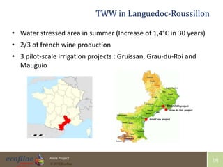 4/30/2015 9Alera Project
© 2015 Ecofilae
[9]
TWW in Languedoc-Roussillon
• Water stressed area in summer (Increase of 1,4°C in 30 years)
• 2/3 of french wine production
• 3 pilot-scale irrigation projects : Gruissan, Grau-du-Roi and
Mauguio
NOWMMA project
Irrialt’eau project
Grau du Roi project
 