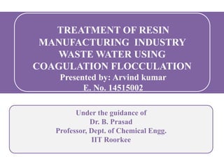 Under the guidance of
Dr. B. Prasad
Professor, Dept. of Chemical Engg.
IIT Roorkee
TREATMENT OF RESIN
MANUFACTURING INDUSTRY
WASTE WATER USING
COAGULATION FLOCCULATION
Presented by: Arvind kumar
E. No. 14515002
 