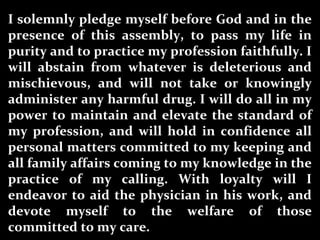 I solemnly pledge myself before God and in the
presence of this assembly, to pass my life in
purity and to practice my profession faithfully. I
will abstain from whatever is deleterious and
mischievous, and will not take or knowingly
administer any harmful drug. I will do all in my
power to maintain and elevate the standard of
my profession, and will hold in confidence all
personal matters committed to my keeping and
all family affairs coming to my knowledge in the
practice of my calling. With loyalty will I
endeavor to aid the physician in his work, and
devote myself to the welfare of those
committed to my care.
 