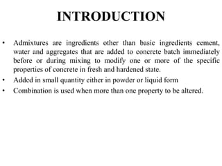 INTRODUCTION
• Admixtures are ingredients other than basic ingredients cement,
water and aggregates that are added to concrete batch immediately
before or during mixing to modify one or more of the specific
properties of concrete in fresh and hardened state.
• Added in small quantity either in powder or liquid form
• Combination is used when more than one property to be altered.
 
