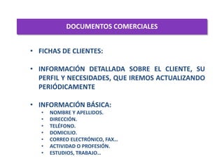 DOCUMENTOS COMERCIALES
1
• FICHAS DE CLIENTES:
• INFORMACIÓN DETALLADA SOBRE EL CLIENTE, SU
PERFIL Y NECESIDADES, QUE IREMOS ACTUALIZANDO
PERIÓDICAMENTE
• INFORMACIÓN BÁSICA:
• NOMBRE Y APELLIDOS.
• DIRECCIÓN.
• TELÉFONO.
• DOMICILIO.
• CORREO ELECTRÓNICO, FAX…
• ACTIVIDAD O PROFESIÓN.
• ESTUDIOS, TRABAJO…