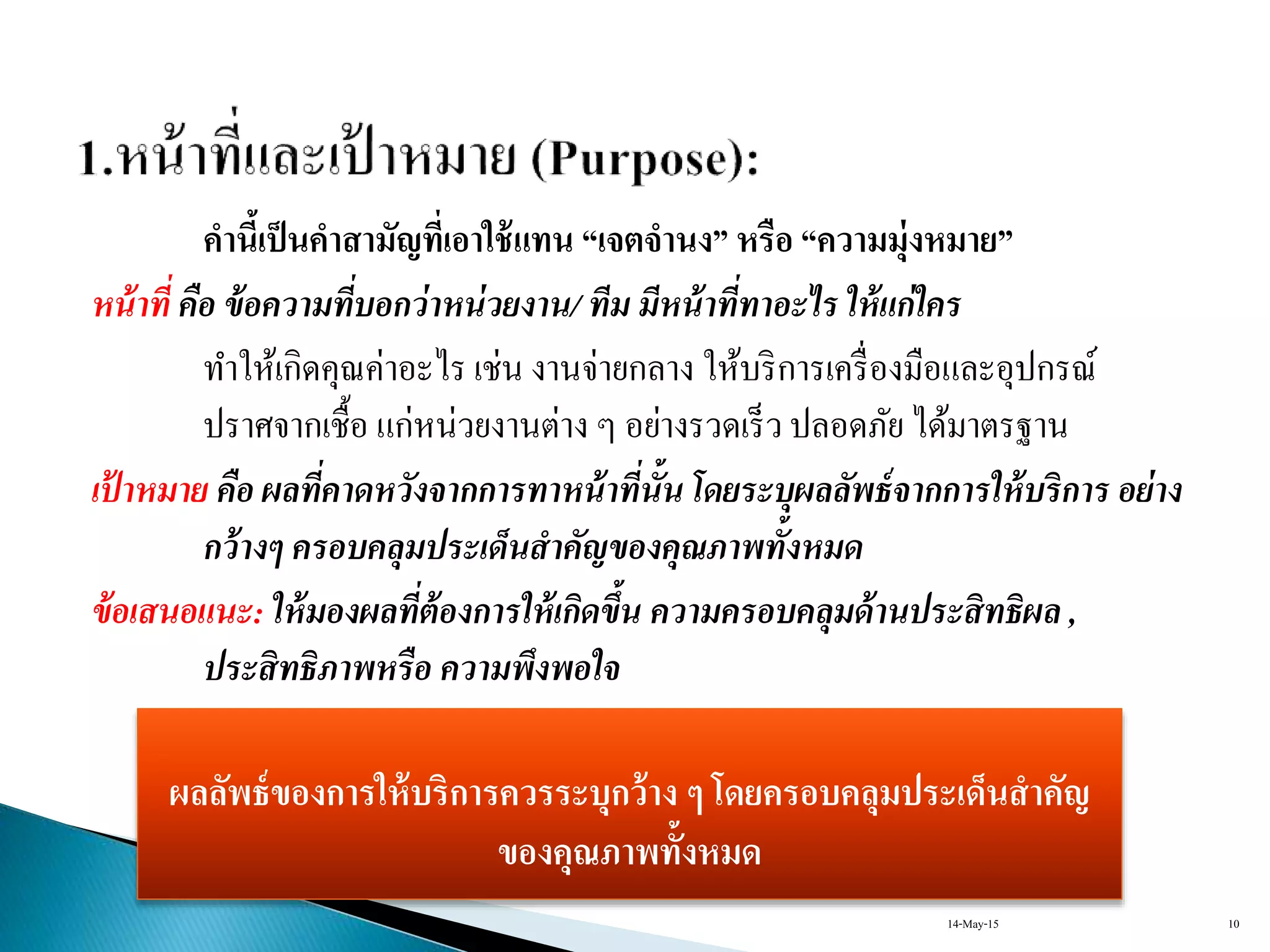 คานี้เป็นคาสามัญที่เอาใช้แทน “เจตจานง” หรือ “ความมุ่งหมาย”
หน้าที่ คือ ข้อความที่บอกว่าหน่วยงาน/ ทีม มีหน้าที่ทาอะไร ให้แก่ใคร
ทำให้เกิดคุณค่ำอะไร เช่น งำนจ่ำยกลำง ให้บริกำรเครื่องมือและอุปกรณ์
ปรำศจำกเชื้อ แก่หน่วยงำนต่ำง ๆ อย่ำงรวดเร็ว ปลอดภัย ได้มำตรฐำน
เป้ าหมาย คือ ผลที่คาดหวังจากการทาหน้าที่นั้น โดยระบุผลลัพธ์จากการให้บริการ อย่าง
กว้างๆ ครอบคลุมประเด็นสาคัญของคุณภาพทั้งหมด
ข้อเสนอแนะ: ให้มองผลที่ต้องการให้เกิดขึ้น ความครอบคลุมด้านประสิทธิผล ,
ประสิทธิภาพหรือ ความพึงพอใจ
ผลลัพธ์ของการให้บริการควรระบุกว้าง ๆ โดยครอบคลุมประเด็นสาคัญ
ของคุณภาพทั้งหมด
14-May-15 10
 