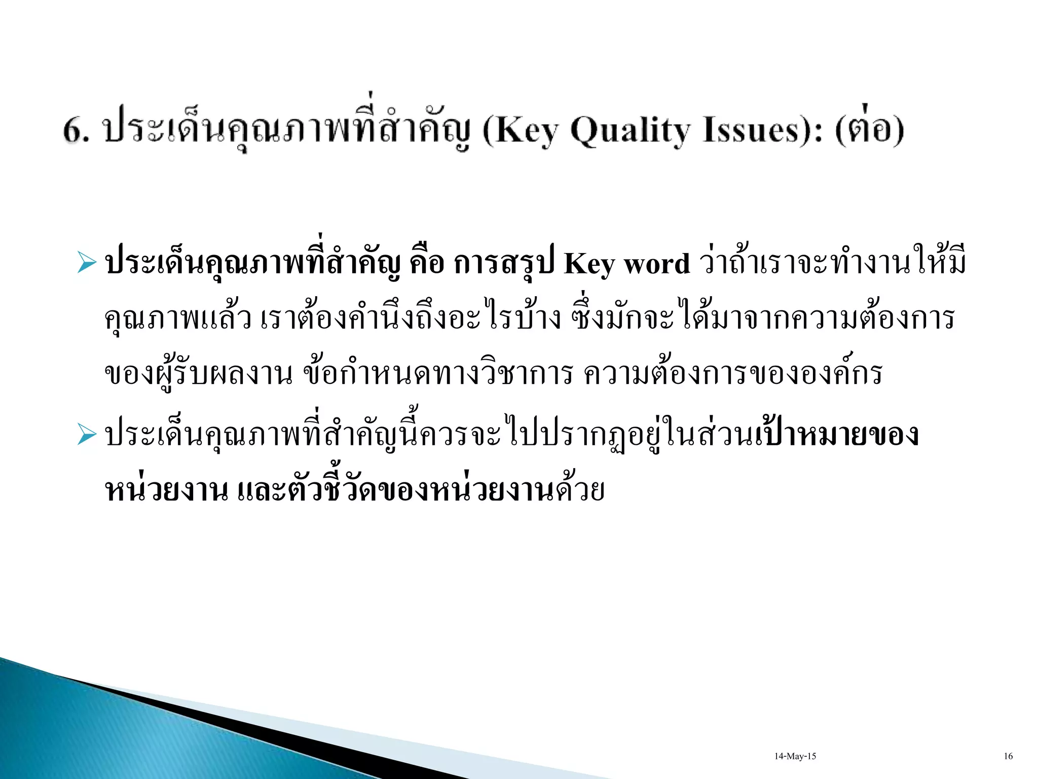 ประเด็นคุณภาพที่สาคัญ คือ การสรุป Key word ว่ำถ้ำเรำจะทำงำนให้มี
คุณภำพแล้ว เรำต้องคำนึงถึงอะไรบ้ำง ซึ่งมักจะได้มำจำกควำมต้องกำร
ของผู้รับผลงำน ข้อกำหนดทำงวิชำกำร ควำมต้องกำรขององค์กร
ประเด็นคุณภำพที่สำคัญนี้ควรจะไปปรำกฏอยู่ในส่วนเป้ าหมายของ
หน่วยงาน และตัวชี้วัดของหน่วยงานด้วย
14-May-15 16
 