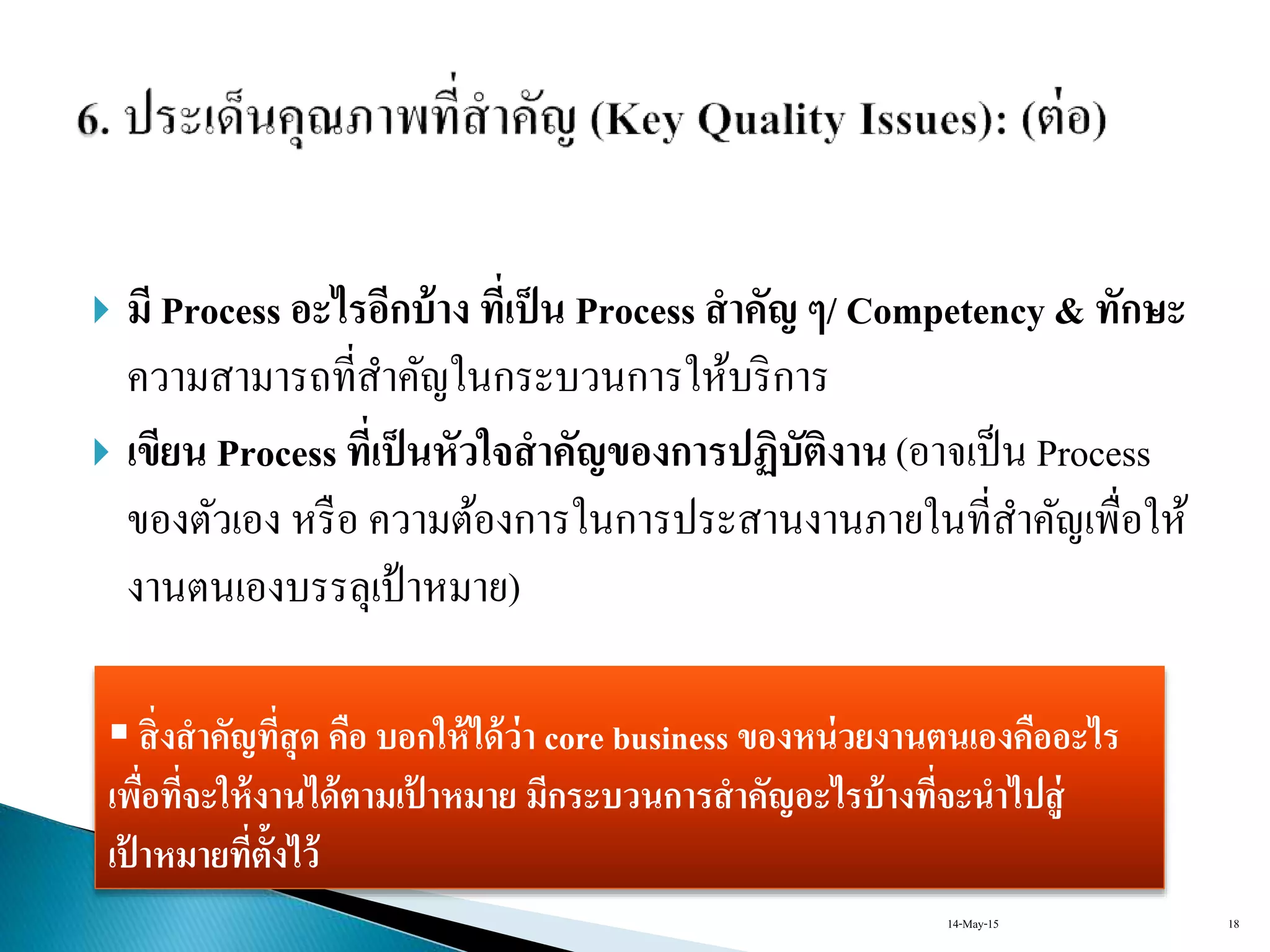  มี Process อะไรอีกบ้าง ที่เป็น Process สาคัญ ๆ/ Competency & ทักษะ
ควำมสำมำรถที่สำคัญในกระบวนกำรให้บริกำร
 เขียน Process ที่เป็นหัวใจสาคัญของการปฏิบัติงาน(อำจเป็น Process
ของตัวเอง หรือ ควำมต้องกำรในกำรประสำนงำนภำยในที่สำคัญเพื่อให้
งำนตนเองบรรลุเป้ำหมำย)
 สิ่งสาคัญที่สุด คือ บอกให้ได้ว่า core business ของหน่วยงานตนเองคืออะไร
เพื่อที่จะให้งานได้ตามเป้ าหมาย มีกระบวนการสาคัญอะไรบ้างที่จะนาไปสู่
เป้ าหมายที่ตั้งไว้
14-May-15 18
 
