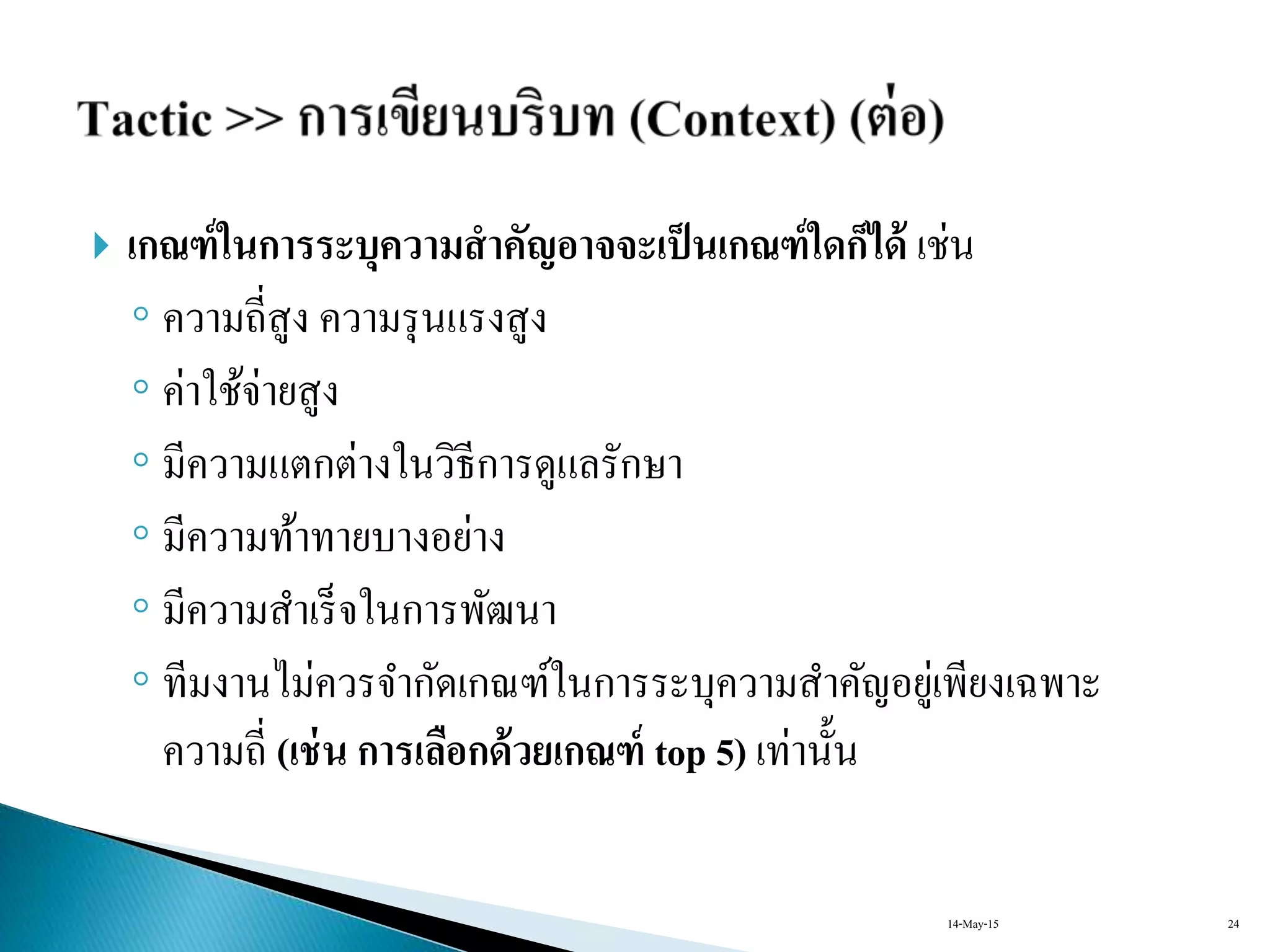  เกณฑ์ในการระบุความสาคัญอาจจะเป็นเกณฑ์ใดก็ได้ เช่น
◦ ควำมถี่สูง ควำมรุนแรงสูง
◦ ค่ำใช้จ่ำยสูง
◦ มีควำมแตกต่ำงในวิธีกำรดูแลรักษำ
◦ มีควำมท้ำทำยบำงอย่ำง
◦ มีควำมสำเร็จในกำรพัฒนำ
◦ ทีมงำนไม่ควรจำกัดเกณฑ์ในกำรระบุควำมสำคัญอยู่เพียงเฉพำะ
ควำมถี่ (เช่น การเลือกด้วยเกณฑ์ top 5) เท่ำนั้น
14-May-15 24
 
